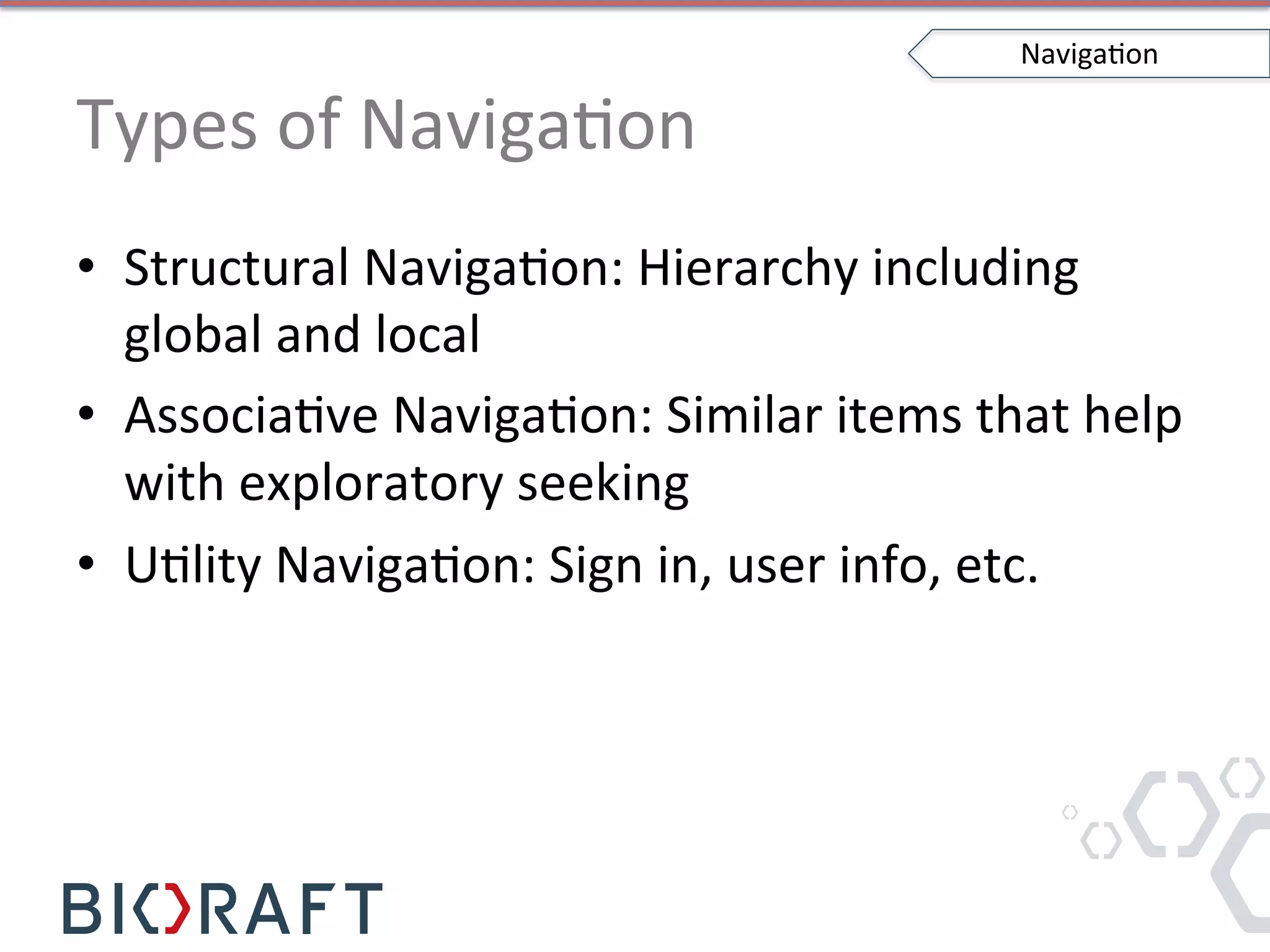 Types	
  of	
  NavigaIon	
  
•  Structural	
  NavigaIon:	
  Hierarchy	
  including	
  
global	
  and	
  local	
  
•  AssociaIve	
  NavigaIon:	
  Similar	
  items	
  that	
  help	
  
with	
  exploratory	
  seeking	
  
•  UIlity	
  NavigaIon:	
  Sign	
  in,	
  user	
  info,	
  etc.	
  
NavigaIon	
  
 