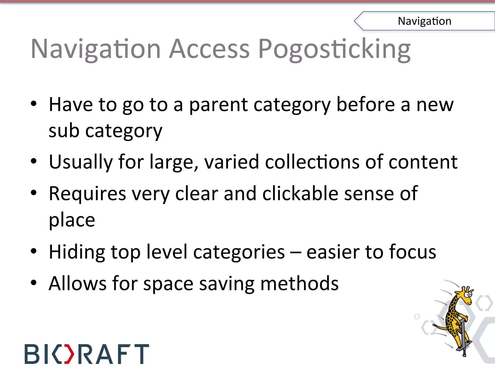 NavigaIon	
  Access	
  PogosIcking	
  
•  Have	
  to	
  go	
  to	
  a	
  parent	
  category	
  before	
  a	
  new	
  
sub	
  category	
  
•  Usually	
  for	
  large,	
  varied	
  collecIons	
  of	
  content	
  
•  Requires	
  very	
  clear	
  and	
  clickable	
  sense	
  of	
  
place	
  
•  Hiding	
  top	
  level	
  categories	
  –	
  easier	
  to	
  focus	
  
•  Allows	
  for	
  space	
  saving	
  methods	
  
NavigaIon	
  
 