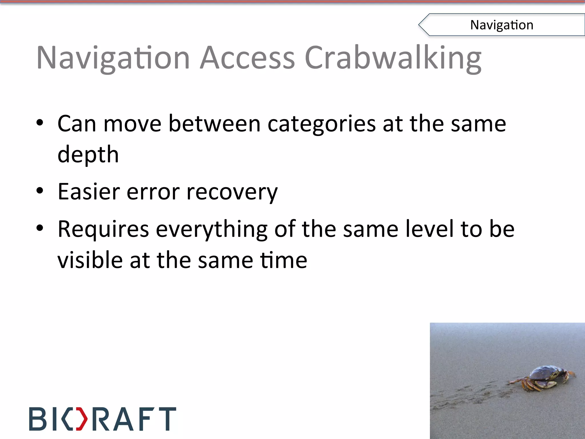 NavigaIon	
  Access	
  Crabwalking	
  
•  Can	
  move	
  between	
  categories	
  at	
  the	
  same	
  
depth	
  
•  Easier	
  error	
  recovery	
  
•  Requires	
  everything	
  of	
  the	
  same	
  level	
  to	
  be	
  
visible	
  at	
  the	
  same	
  Ime	
  
NavigaIon	
  
 