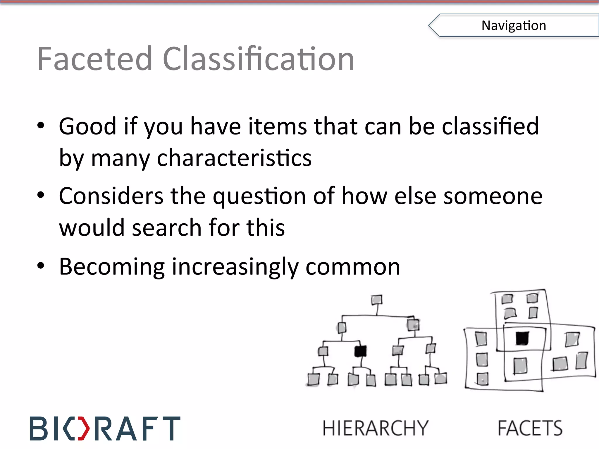 Faceted	
  ClassiﬁcaIon	
  
•  Good	
  if	
  you	
  have	
  items	
  that	
  can	
  be	
  classiﬁed	
  
by	
  many	
  characterisIcs	
  
•  Considers	
  the	
  quesIon	
  of	
  how	
  else	
  someone	
  
would	
  search	
  for	
  this	
  
•  Becoming	
  increasingly	
  common	
  
NavigaIon	
  
 
