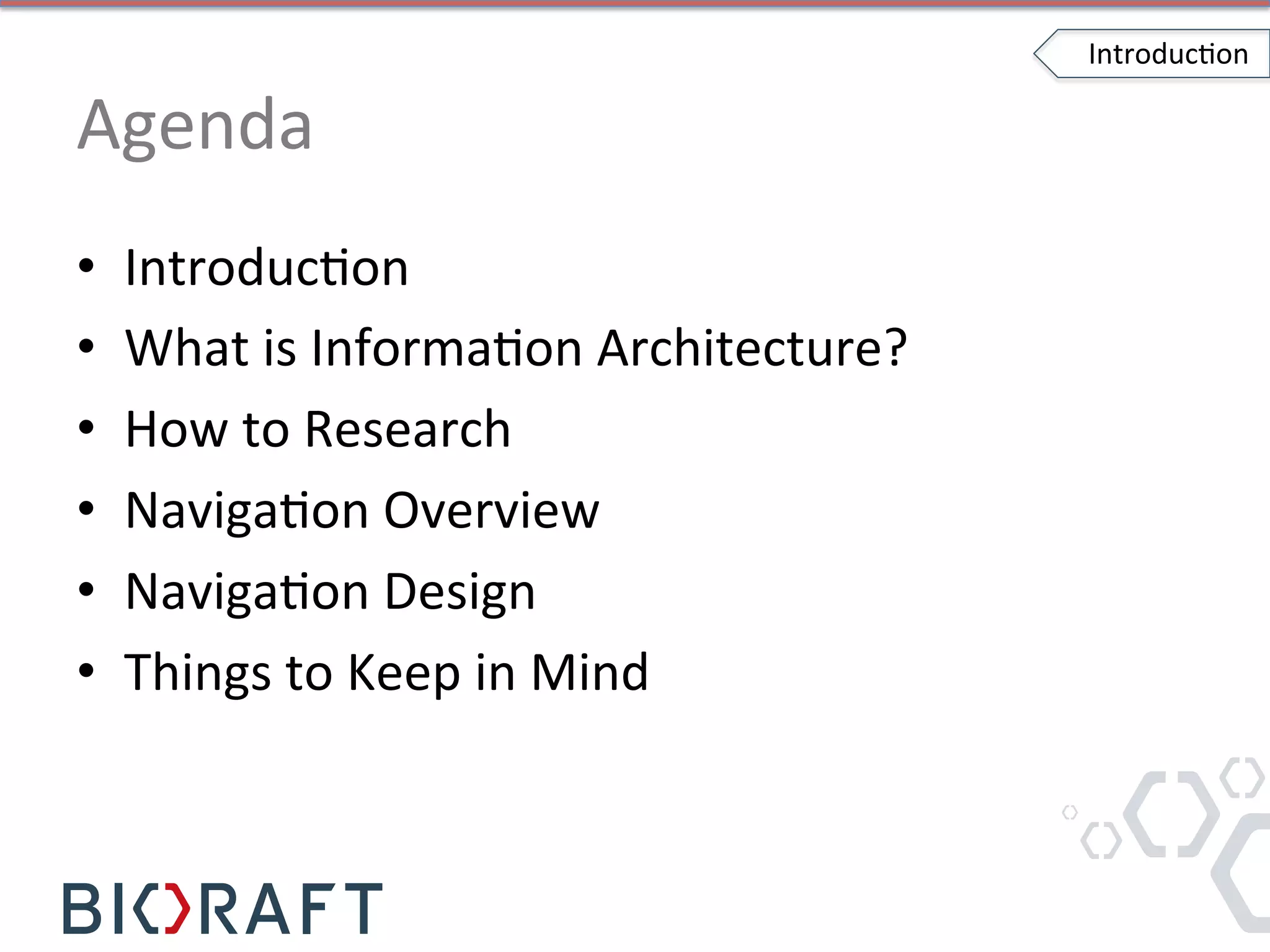 Agenda	
  
•  IntroducIon	
  
•  What	
  is	
  InformaIon	
  Architecture?	
  
•  How	
  to	
  Research	
  
•  NavigaIon	
  Overview	
  
•  NavigaIon	
  Design	
  
•  Things	
  to	
  Keep	
  in	
  Mind	
  
IntroducIon	
  
 