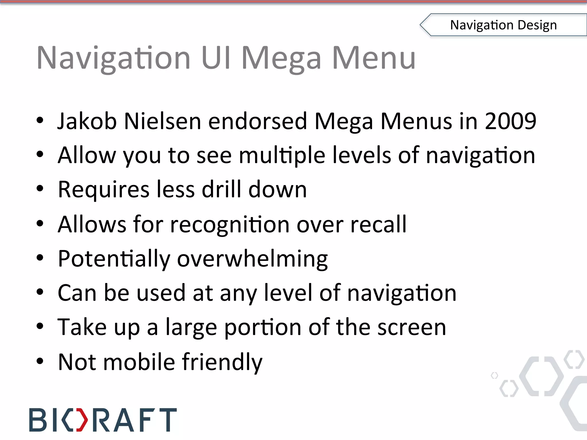 NavigaIon	
  UI	
  Mega	
  Menu	
  
•  Jakob	
  Nielsen	
  endorsed	
  Mega	
  Menus	
  in	
  2009	
  
•  Allow	
  you	
  to	
  see	
  mulIple	
  levels	
  of	
  navigaIon	
  
•  Requires	
  less	
  drill	
  down	
  
•  Allows	
  for	
  recogniIon	
  over	
  recall	
  
•  PotenIally	
  overwhelming	
  
•  Can	
  be	
  used	
  at	
  any	
  level	
  of	
  navigaIon	
  
•  Take	
  up	
  a	
  large	
  porIon	
  of	
  the	
  screen	
  
•  Not	
  mobile	
  friendly	
  
NavigaIon	
  Design	
  
 