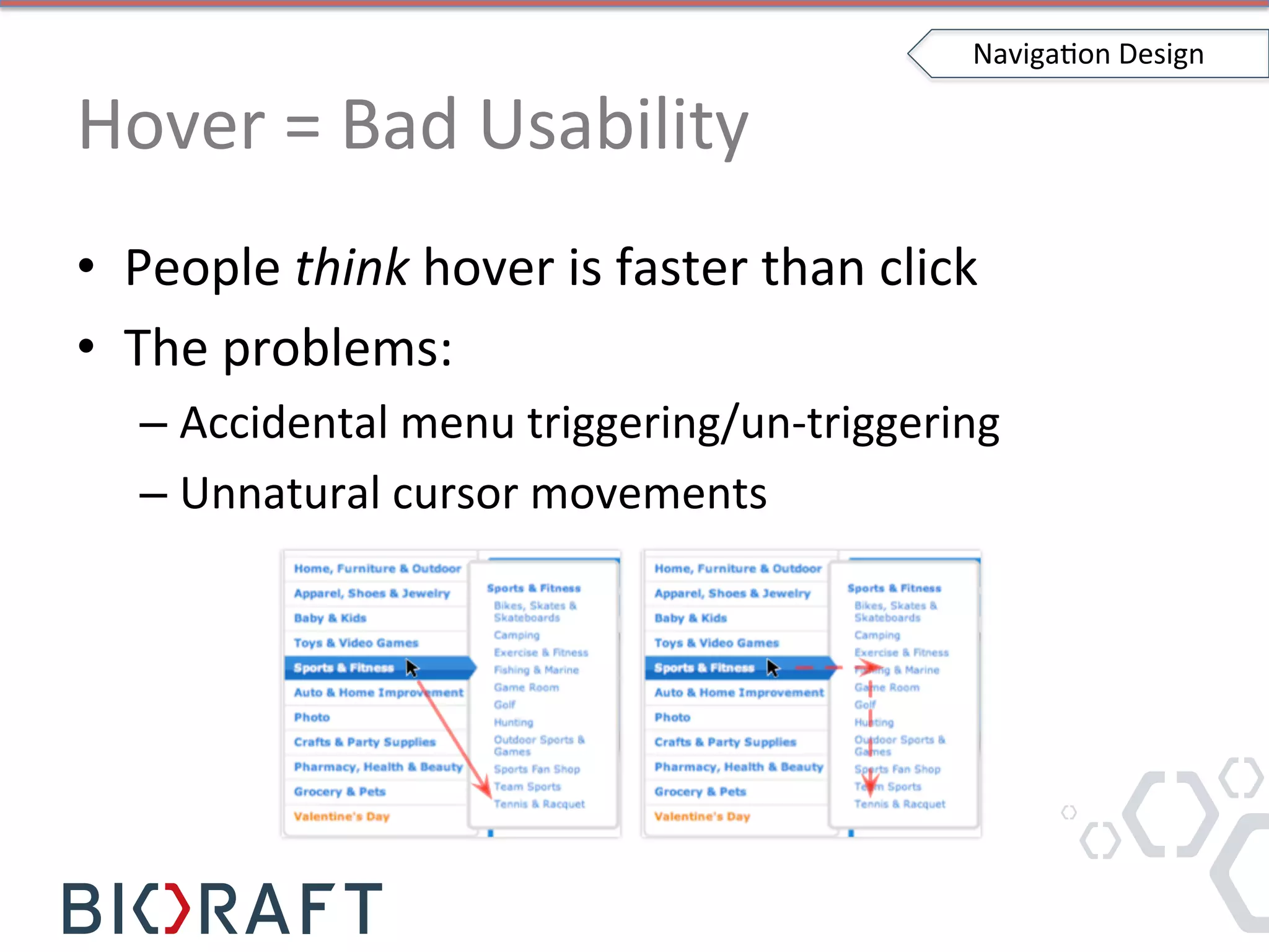 Hover	
  =	
  Bad	
  Usability	
  
•  People	
  think	
  hover	
  is	
  faster	
  than	
  click	
  
•  The	
  problems:	
  
– Accidental	
  menu	
  triggering/un-­‐triggering	
  
– Unnatural	
  cursor	
  movements	
  
NavigaIon	
  Design	
  
 