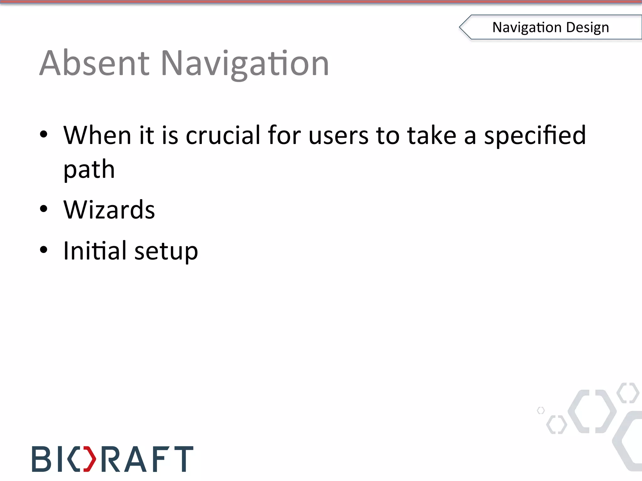 Absent	
  NavigaIon	
  
•  When	
  it	
  is	
  crucial	
  for	
  users	
  to	
  take	
  a	
  speciﬁed	
  
path	
  
•  Wizards	
  
•  IniIal	
  setup	
  
NavigaIon	
  Design	
  
 