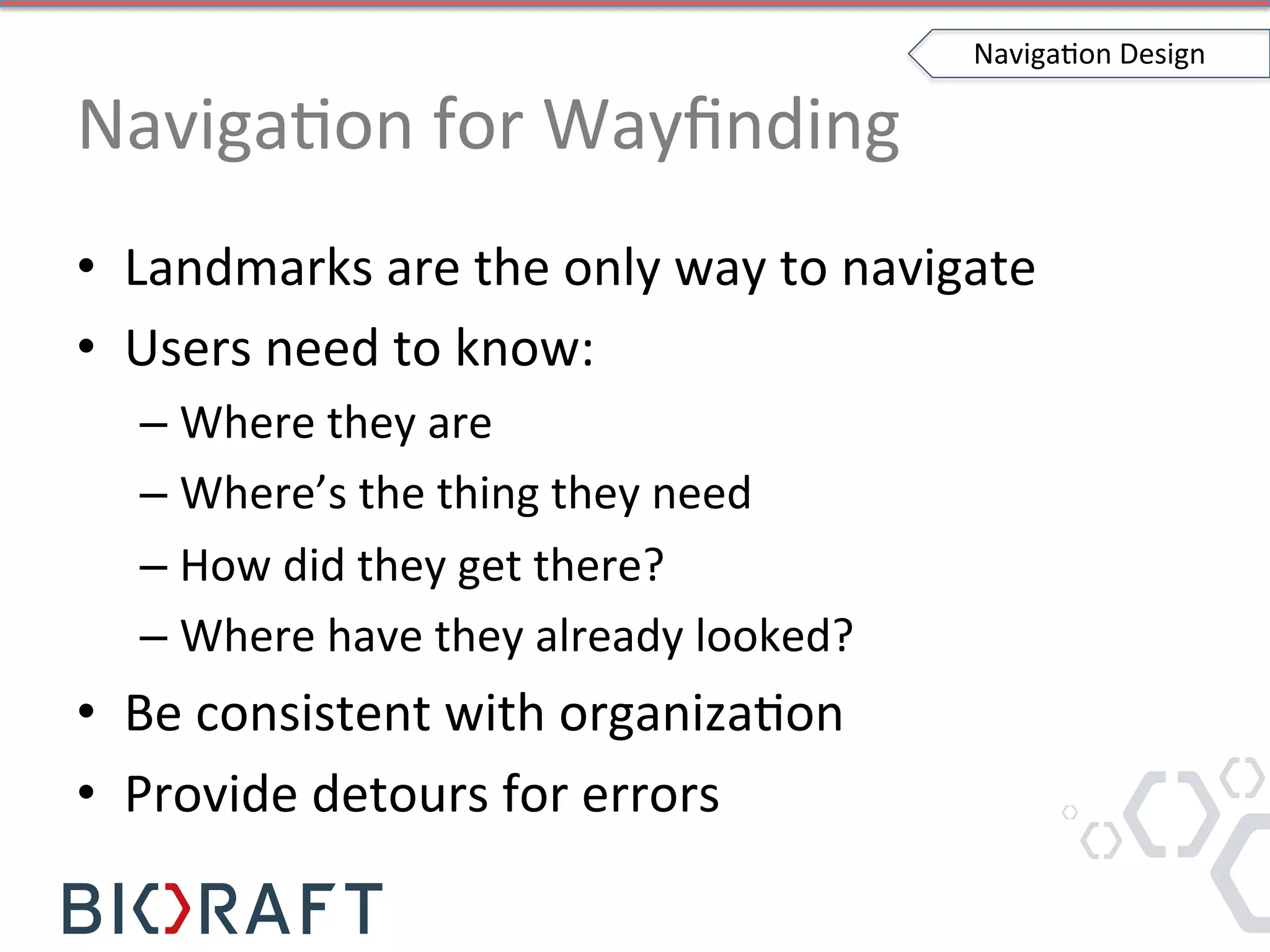 NavigaIon	
  for	
  Wayﬁnding	
  
•  Landmarks	
  are	
  the	
  only	
  way	
  to	
  navigate	
  
•  Users	
  need	
  to	
  know:	
  
– Where	
  they	
  are	
  
– Where’s	
  the	
  thing	
  they	
  need	
  
– How	
  did	
  they	
  get	
  there?	
  
– Where	
  have	
  they	
  already	
  looked?	
  
•  Be	
  consistent	
  with	
  organizaIon	
  
•  Provide	
  detours	
  for	
  errors	
  
NavigaIon	
  Design	
  
 