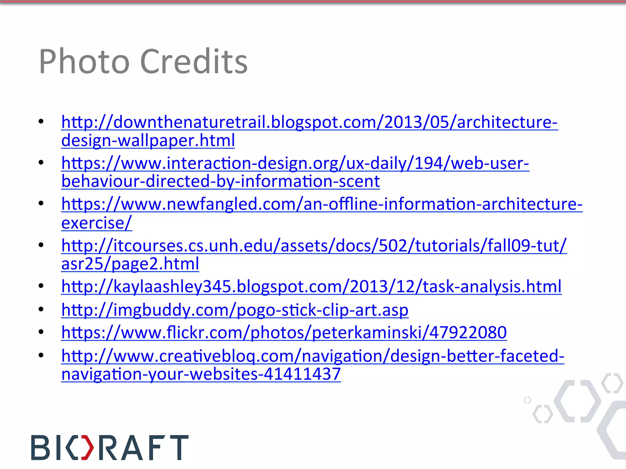 Photo	
  Credits	
  
•  h]p://downthenaturetrail.blogspot.com/2013/05/architecture-­‐
design-­‐wallpaper.html	
  
•  h]ps://www.interacIon-­‐design.org/ux-­‐daily/194/web-­‐user-­‐
behaviour-­‐directed-­‐by-­‐informaIon-­‐scent	
  
•  h]ps://www.newfangled.com/an-­‐oﬄine-­‐informaIon-­‐architecture-­‐
exercise/	
  
•  h]p://itcourses.cs.unh.edu/assets/docs/502/tutorials/fall09-­‐tut/
asr25/page2.html	
  	
  
•  h]p://kaylaashley345.blogspot.com/2013/12/task-­‐analysis.html	
  	
  
•  h]p://imgbuddy.com/pogo-­‐sIck-­‐clip-­‐art.asp	
  
•  h]ps://www.ﬂickr.com/photos/peterkaminski/47922080	
  
•  h]p://www.creaIvebloq.com/navigaIon/design-­‐be]er-­‐faceted-­‐
navigaIon-­‐your-­‐websites-­‐41411437	
  	
  
 