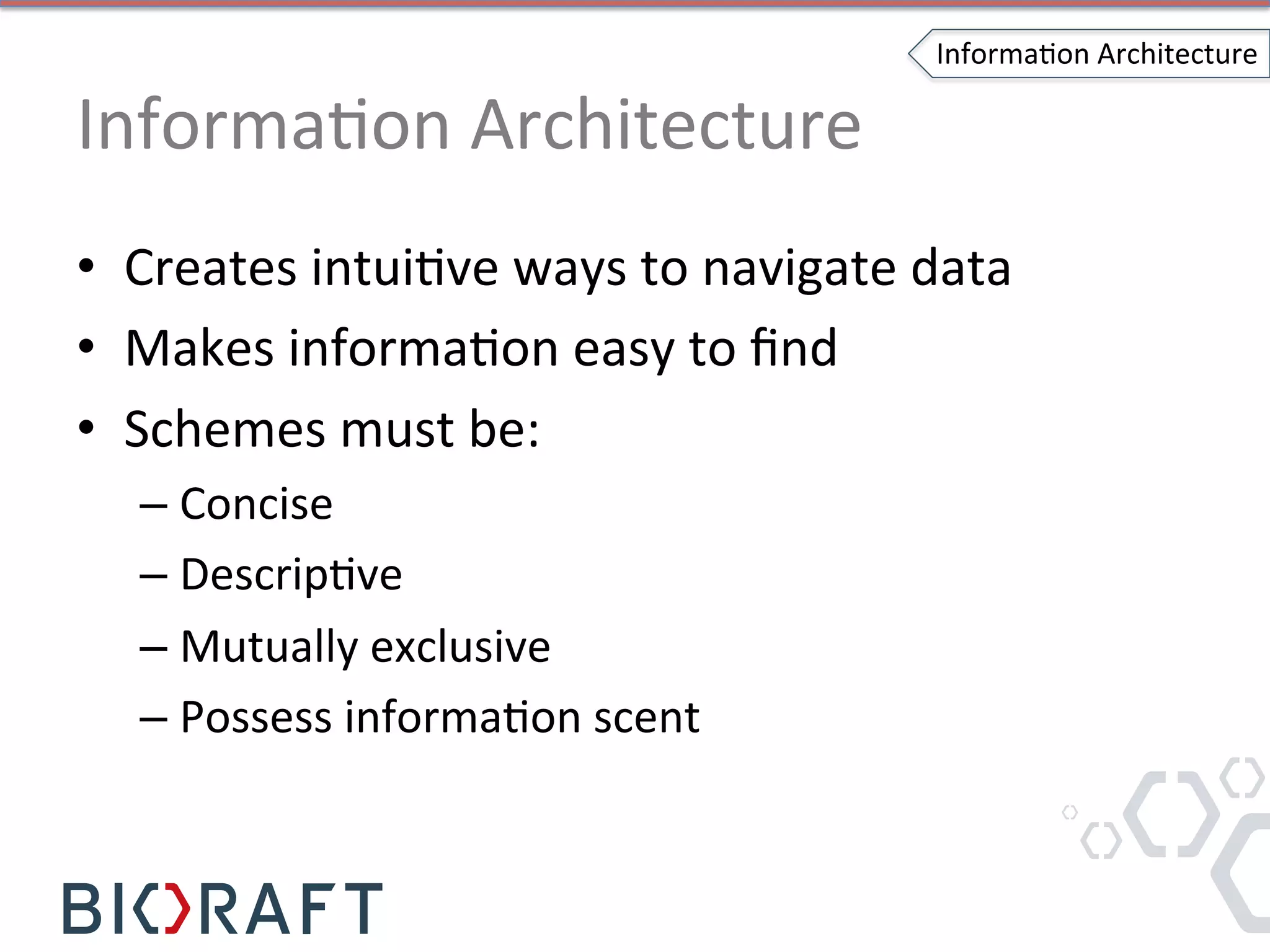 InformaIon	
  Architecture	
  
•  Creates	
  intuiIve	
  ways	
  to	
  navigate	
  data	
  
•  Makes	
  informaIon	
  easy	
  to	
  ﬁnd	
  
•  Schemes	
  must	
  be:	
  	
  
– Concise	
  	
  
– DescripIve	
  
– Mutually	
  exclusive	
  
– Possess	
  informaIon	
  scent	
  
InformaIon	
  Architecture	
  
 