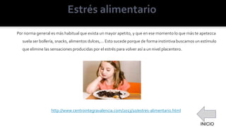 Por norma general es más habitual que exista un mayor apetito, y que en ese momento lo que más te apetezca
suela ser bollería, snacks, alimentos dulces,... Esto sucede porque de forma instintiva buscamos un estímulo
que elimine las sensaciones producidas por el estrés para volver así a un nivel placentero.
http://www.centrointegravalencia.com/2013/10/estres-alimentario.html
INICIO
 