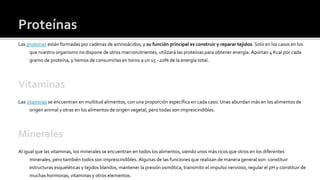 Proteínas
Las proteínas están formadas por cadenas de aminoácidos, y su función principal es construir y reparar tejidos. Solo en los casos en los
que nuestro organismo no dispone de otros macronutrientes, utilizará las proteínas para obtener energía. Aportan 4 Kcal por cada
gramo de proteína, y hemos de consumirlas en torno a un 15 - 20% de la energía total.
Vitaminas
Las vitaminas se encuentran en multitud alimentos, con una proporción específica en cada caso. Unas abundan más en los alimentos de
origen animal y otras en los alimentos de origen vegetal, pero todas son imprescindibles.
Minerales
Al igual que las vitaminas, los minerales se encuentran en todos los alimentos, siendo unos más ricos que otros en los diferentes
minerales, pero también todos son imprescindibles. Algunas de las funciones que realizan de manera general son: constituir
estructuras esqueléticas y tejidos blandos, mantener la presión osmótica, transmitir el impulso nervioso, regular el pH y constituir de
muchas hormonas, vitaminas y otros elementos.
 