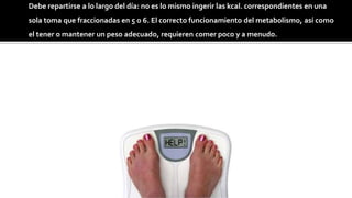 Debe repartirse a lo largo del día: no es lo mismo ingerir las kcal. correspondientes en una
sola toma que fraccionadas en 5 o 6. El correcto funcionamiento del metabolismo, así como
el tener o mantener un peso adecuado, requieren comer poco y a menudo.
 