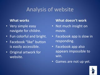 Analysis of website
What works
• Very simple easy
navigate for childre.
• Fun colorful and bright.
• Facebook “like” button
is easily accessible.
• Original artwork for
website.
What doesn’t work
• Not much insight on
movie.
• Facebook app is slow in
responding.
• Facebook app also
appears impossible to
win.
• Games are not up yet.
 