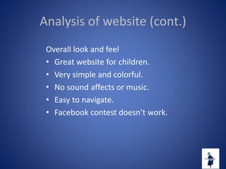Analysis of website (cont.)
Overall look and feel
• Great website for children.
• Very simple and colorful.
• No sound affects or music.
• Easy to navigate.
• Facebook contest doesn’t work.
 