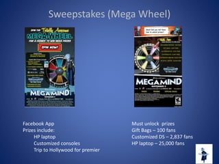 Sweepstakes (Mega Wheel)
Facebook App
Prizes include:
HP laptop
Customized consoles
Trip to Hollywood for premier
Must unlock prizes
Gift Bags – 100 fans
Customized DS – 2,837 fans
HP laptop – 25,000 fans
 