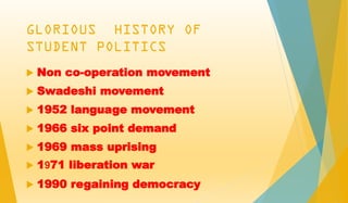 GLORIOUS HISTORY OF
STUDENT POLITICS
 Non co-operation movement
 Swadeshi movement
 1952 language movement
 1966 six point demand
 1969 mass uprising
 1971 liberation war
 1990 regaining democracy
 
