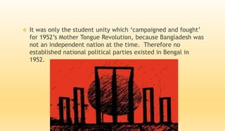  It was only the student unity which ‘campaigned and fought’
for 1952’s Mother Tongue Revolution, because Bangladesh was
not an independent nation at the time. Therefore no
established national political parties existed in Bengal in
1952.
 