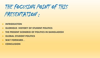 THE FOCUSING POINT OF THIS
PRESENTATION :
 INTRODUCTON
 GLORIOUS HISTORY OF STUDENT POLITICS
 THE PRESENT SCENERIO OF POLITICS IN BANGLADESH
 GLOBAL STUDENT POLITICS
 WAY FORWARD....
 CONCLUSION
 
