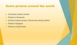 Some protest around the world
 Colombian student protest
 Protest in Venezuela
 Chinese student protest (Tianammen,Nanjinj,Hefei)
 Protest in Bulgeria
 Protest in South Korea
 