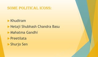 Some Political Icons:
 Khudiram
 Netaji Shubhash Chandra Basu
 Mahatma Gandhi
 Preetilata
 Shurjo Sen
 