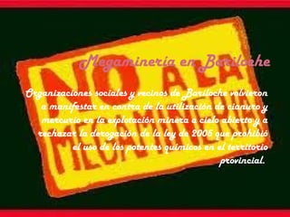 Megaminería en Bariloche
Organizaciones sociales y vecinos de Bariloche volvieron
a manifestar en contra de la utilización de cianuro y
mercurio en la explotación minera a cielo abierto y a
rechazar la derogación de la ley de 2005 que prohibió
el uso de los potentes químicos en el territorio
provincial.
 