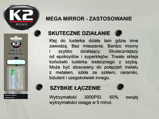 MEGA MIRROR - ZASTOSOWANIE
SKUTECZNE DZIAŁANIE
Klej do lusterka działa tam gdzie inne
zawodzą. Bez mieszania. Bardzo mocny...