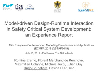 Model-driven Design-Runtime Interaction
in Safety Critical System Development:
an Experience Report
15th European Conference on Modelling Foundations and Applications
(ECMFA 2019 @STAF2019)
July 16, 2019 - Eindhoven, The Netherlands
Romina Eramo, Florent Marchand de Kerchove,
Maximilien Colange, Michele Tucci, Julien Ouy,
Hugo Bruneliere, Davide Di Ruscio
 