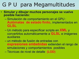 Simular y dibujar muchos personajes se vuelve posible haciendo: Simulación de comportamiento en el GPU :  Autómatas  de estado finito ,  implementados en   GLSL  Un método para especificar scripts en  XML   y convertirlos automáticamente a   GLSL   e imágenes auxiliares un método de fusión de entradas con  expresiones embebidas  extienden el rango de simulaciones y comportamientos  posibles   Técnicas de nivel de detalle  (LOD) G P U  para Megamultitudes 