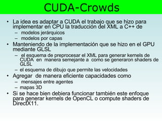 La idea es adaptar a CUDA el trabajo que se hizo para  implementar en CPU la traducción del XML a C++ de modelos jerárquicos  modelos por capas Manteniendo de la implementación que se hizo en el GPU mediante GLSL el esquema de preprocesar el XML para generar kernels de CUDA  en  manera semejante a  como se generaron shaders de GLSL el esquema de dibujo que permite las velocidades Agregar  de manera eficiente capacidades como mensajes entre agentes  mapas 3D Si se hace bien debiera funcionar también este enfoque para generar kernels de OpenCL o compute shaders de DirectX11. CUDA-Crowds 