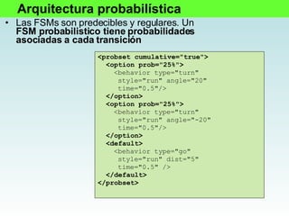 Las FSMs son predecibles y regulares. Un  FSM probabilistico tiene probabilidades asociadas a cada transición <probset cumulative="true"> <option prob="25%"> <behavior type="turn" style="run" angle="20" time="0.5"/> </option> <option prob="25%"> <behavior type="turn" style="run" angle="-20" time="0.5"/> </option> <default> <behavior type="go" style="run" dist="5" time="0.5" /> </default> </probset> Arquitectura probabilística 