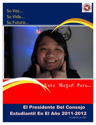 Su Voz...
Su Vida...
Su Futuro...




               Vote Megan Para...


      El Presidente Del Consejo
 Estudiantil En El Añ o 2011-2012
                         “Su Salud Es Su Vida”
 