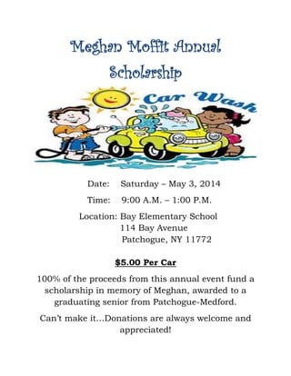 Meghan Moffit Annual
Scholarship
Date: Saturday – May 3, 2014
Time: 9:00 A.M. – 1:00 P.M.
Location: Bay Elementary School
114 Bay Avenue
Patchogue, NY 11772
$5.00 Per Car
100% of the proceeds from this annual event fund a
scholarship in memory of Meghan, awarded to a
graduating senior from Patchogue-Medford.
Can’t make it…Donations are always welcome and
appreciated!
 
