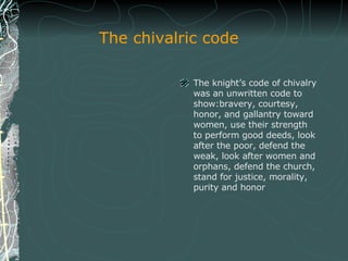 The chivalric code The knight’s code of chivalry was an unwritten code to show: bravery, courtesy, honor, and gallantry toward women,  use their strength to perform good deeds, look after the poor, defend the weak, look after women and orphans, defend the church, stand for justice, morality, purity and honor 