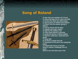 Song of Roland   To fear God and maintain His Church To serve the liege lord in valour and faith To protect the weak and defenceless To give succour to widows and orphans To refrain from the wanton giving of offence To live by honour and for glory To despise pecuniary reward To fight for the welfare of all To obey those placed in authority To guard the honour of fellow knights To eschew unfairness, meanness and deceit To keep faith At all times to speak the truth To persevere to the end in any enterprise begun To respect the honour of women Never to refuse a challenge from an equal Never to turn the back upon a foe. 
