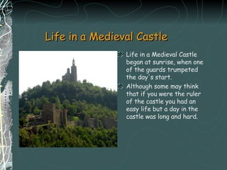   Life in a Medieval Castle Life in a Medieval Castle began at sunrise, when one of the guards trumpeted the day's start. Although some may think that if you were the ruler of the castle you had an easy life but a day in the castle was long and hard. 