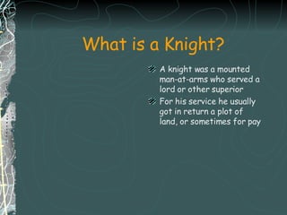 What is a Knight? A knight was a mounted man-at-arms who served a lord or other superior  For his service he usually got in return a plot of land, or sometimes for pay 