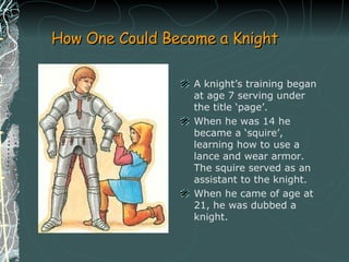 How One Could Become a Knight A knight’s training began at age 7 serving under the title ‘page’.  When he was 14 he became a ‘squire’, learning how to use a lance and wear armor. The squire served as an assistant to the knight.  When he came of age at 21, he was dubbed a knight.  