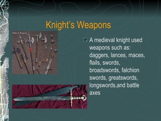 Knight’s Weapons A medieval knight used weapons such as: daggers, lances, maces, flails, swords, broadswords, falchion swords, greatswords, longswords,and battle axes   