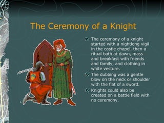 The Ceremony of a Knight <ul><li>The ceremony of a knight started with a nightlong vigil in the castle chapel, then a ritu...