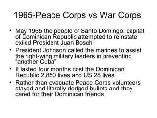 1965-Peace Corps vs War Corps  May 1965 the people of Santo Domingo, capital of Dominican Republic attempted to reinstate exiled President Juan Bosch  President Johnson called the marines to assist the right-wing military leaders in preventing “another Cuba” It lasted four months cost the Dominican Republic 2,850 lives and US 28 lives  Rather than evacuate Peace Corps volunteers stayed and literally dodged bullets and they cared for their Dominican friends  