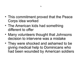 ` This commitment proved that the Peace Corps idea worked  The American kids had something different to offer  Many volunteers thought that Johnsons decision to intervene was a mistake  They were shocked and ashamed to be giving medical help to Dominicans who had been wounded by American soldiers  