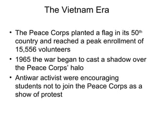 The Vietnam Era  The Peace Corps planted a flag in its 50 th  country and reached a peak enrollment of 15,556 volunteers  1965 the war began to cast a shadow over the Peace Corps’ halo  Antiwar activist were encouraging students not to join the Peace Corps as a show of protest  