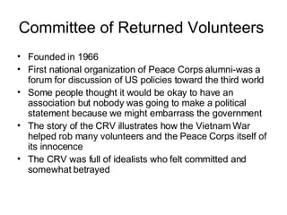 Committee of Returned Volunteers  Founded in 1966  First national organization of Peace Corps alumni-was a forum for discussion of US policies toward the third world  Some people thought it would be okay to have an association but nobody was going to make a political statement because we might embarrass the government  The story of the CRV illustrates how the Vietnam War helped rob many volunteers and the Peace Corps itself of its innocence  The CRV was full of idealists who felt committed and somewhat betrayed  