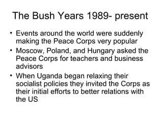 The Bush Years 1989- present  Events around the world were suddenly making the Peace Corps very popular  Moscow, Poland, and Hungary asked the Peace Corps for teachers and business advisors  When Uganda began relaxing their socialist policies they invited the Corps as their initial efforts to better relations with the US 