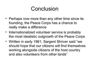 Conclusion  Perhaps now more than any other time since its founding, the Peace Corps has a chance to really make a difference  Internationalized volunteer service is probably the most idealistic outgrowth of the Peace Corps  Written in early 1961, Sargent Shriver said “we should hope that our citizens will find themselves working alongside citizens of the host country and also volunteers from other lands” 