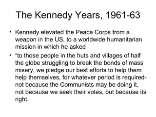 The Kennedy Years, 1961-63 Kennedy elevated the Peace Corps from a weapon in the US, to a worldwide humanitarian mission in which he asked  “ to those people in the huts and villages of half the globe struggling to break the bonds of mass misery, we pledge our best efforts to help them help themselves, for whatever period is required-not because the Communists may be doing it, not because we seek their votes, but because its right. 