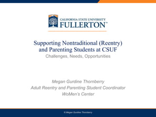PRESENTATION TITLE
Supporting Nontraditional (Reentry)
and Parenting Students at CSUF
Challenges, Needs, Opportunities
Megan Gurdine Thornberry
Adult Reentry and Parenting Student Coordinator
WoMen’s Center
© Megan Gurdine Thornberry
 