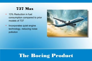 The Boeing Product
737 Max
●
13% Reduction in fuel
consumption compared to prior
models of 737
●
Incorporates quiet engine
technology, reducing noise
pollution
 