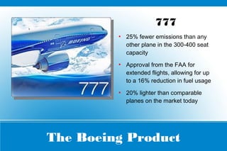 The Boeing Product
777
●
25% fewer emissions than any
other plane in the 300-400 seat
capacity
●
Approval from the FAA for
extended flights, allowing for up
to a 16% reduction in fuel usage
●
20% lighter than comparable
planes on the market today
 