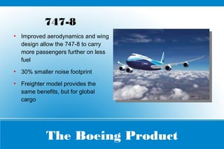 The Boeing Product
747-8
●
Improved aerodynamics and wing
design allow the 747-8 to carry
more passengers further on less
fuel
●
30% smaller noise footprint
●
Freighter model provides the
same benefits, but for global
cargo
 