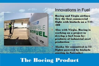 The Boeing Product
Innovations in FuelInnovations in Fuel
●
Boeing and Virgin airlinesBoeing and Virgin airlines
flew the first commercialflew the first commercial
flight with biofuels on a 747-flight with biofuels on a 747-
400400
●
Also with Virgin, Boeing isAlso with Virgin, Boeing is
working on a project toworking on a project to
develop a fuel from by-develop a fuel from by-
products of industrial steelproducts of industrial steel
productionproduction
●
Alaska Air committed to 75Alaska Air committed to 75
flights powered by biofuelsflights powered by biofuels
starting in Novemberstarting in November
 