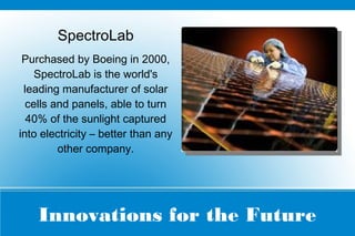 Innovations for the Future
SpectroLab
Purchased by Boeing in 2000,
SpectroLab is the world's
leading manufacturer of solar
cells and panels, able to turn
40% of the sunlight captured
into electricity – better than any
other company.
 